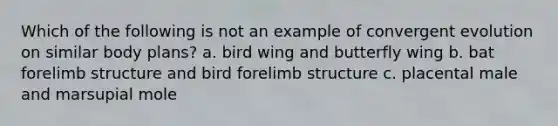 Which of the following is not an example of convergent evolution on similar body plans? a. bird wing and butterfly wing b. bat forelimb structure and bird forelimb structure c. placental male and marsupial mole