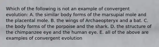 Which of the following is not an example of convergent evolution: A. the similar body forms of the marsupial mole and the placental mole. B. the wings of Archaeopteryx and a bat. C. the body forms of the porpoise and the shark. D. the structure of the chimpanzee eye and the human eye. E. all of the above are examples of convergent evolution