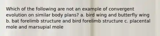 Which of the following are not an example of convergent evolution on similar body plans? a. bird wing and butterfly wing b. bat forelimb structure and bird forelimb structure c. placental mole and marsupial mole