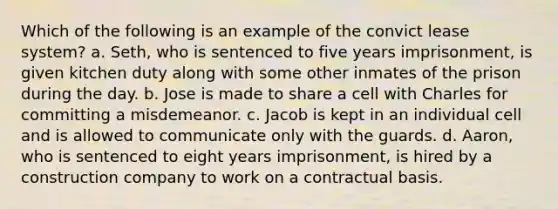 Which of the following is an example of the convict lease system? a. Seth, who is sentenced to five years imprisonment, is given kitchen duty along with some other inmates of the prison during the day. b. Jose is made to share a cell with Charles for committing a misdemeanor. c. Jacob is kept in an individual cell and is allowed to communicate only with the guards. d. Aaron, who is sentenced to eight years imprisonment, is hired by a construction company to work on a contractual basis.