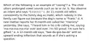 Which of the following is an example of "cooing"? a. The child utters prolonged vowel sounds such as /a/ or /o/. b. You observe an infant who says "t-t-t-t-t-t." c. An 11-month old refers consistently to the family dog as /nabi/, which nobody in the family can figure out because the dog's name is "Frank." d. A new mother reports her 6-month-old called her "mommy" yesterday. She says, "I heard him in his crib calling me, saying 'ma-ma-ma-ma-ma' over and over. I'm SO proud. I'm sure he's gifted." e. A 12-month-old says, "bee-da-goo-ba-do" with an upward ending inflection that sounds as if she's asking a question.