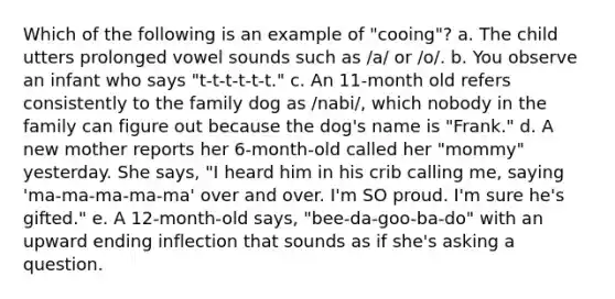 Which of the following is an example of "cooing"? a. The child utters prolonged vowel sounds such as /a/ or /o/. b. You observe an infant who says "t-t-t-t-t-t." c. An 11-month old refers consistently to the family dog as /nabi/, which nobody in the family can figure out because the dog's name is "Frank." d. A new mother reports her 6-month-old called her "mommy" yesterday. She says, "I heard him in his crib calling me, saying 'ma-ma-ma-ma-ma' over and over. I'm SO proud. I'm sure he's gifted." e. A 12-month-old says, "bee-da-goo-ba-do" with an upward ending inflection that sounds as if she's asking a question.