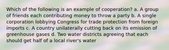 Which of the following is an example of cooperation? a. A group of friends each contributing money to throw a party b. A single corporation lobbying Congress for trade protection from foreign imports c. A country unilaterally cutting back on its emission of greenhouse gases d. Two water districts agreeing that each should get half of a local river's water