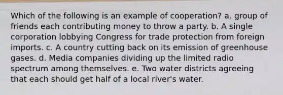 Which of the following is an example of cooperation? a. group of friends each contributing money to throw a party. b. A single corporation lobbying Congress for trade protection from foreign imports. c. A country cutting back on its emission of greenhouse gases. d. Media companies dividing up the limited radio spectrum among themselves. e. Two water districts agreeing that each should get half of a local river's water.