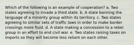 Which of the following is an example of cooperation? a. Two states agreeing to invade a third state. b. A state banning the language of a minority group within its territory. c. Two states agreeing to similar sets of traffic laws in order to make border crossings more fluid. d. A state making a concession to a rebel group in an effort to end civil war. e. Two states raising taxes on imports so they will become less reliant on each other.