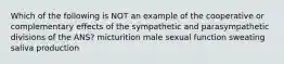 Which of the following is NOT an example of the cooperative or complementary effects of the sympathetic and parasympathetic divisions of the ANS? micturition male sexual function sweating saliva production