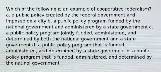 Which of the following is an example of cooperative federalism? a. a public policy created by the federal government and imposed on a city b. a public policy program funded by the national government and administered by a state government c. a public policy program jointly funded, administered, and determined by both the national government and a state goverment d. a public policy program that is funded, administered, and determined by a state goverment e. a public policy program that is funded, administered, and determined by the natinol government