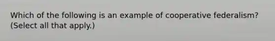 Which of the following is an example of cooperative federalism? (Select all that apply.)