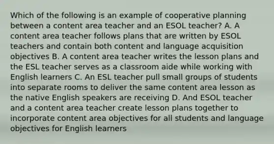 Which of the following is an example of cooperative planning between a content area teacher and an ESOL teacher? A. A content area teacher follows plans that are written by ESOL teachers and contain both content and language acquisition objectives B. A content area teacher writes the lesson plans and the ESL teacher serves as a classroom aide while working with English learners C. An ESL teacher pull small groups of students into separate rooms to deliver the same content area lesson as the native English speakers are receiving D. And ESOL teacher and a content area teacher create lesson plans together to incorporate content area objectives for all students and language objectives for English learners