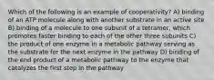 Which of the following is an example of cooperativity? A) binding of an ATP molecule along with another substrate in an active site B) binding of a molecule to one subunit of a tetramer, which promotes faster binding to each of the other three subunits C) the product of one enzyme in a metabolic pathway serving as the substrate for the next enzyme in the pathway D) binding of the end product of a metabolic pathway to the enzyme that catalyzes the first step in the pathway