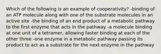 Which of the following is an example of cooperativity? -binding of an ATP molecule along with one of the substrate molecules in an active site -the binding of an end product of a metabolic pathway to the first enzyme that acts in the pathway -a molecule binding at one unit of a tetramer, allowing faster binding at each of the other three -one enzyme in a metabolic pathway passing its product to act as a substrate for the next enzyme in the pathway