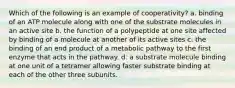 Which of the following is an example of cooperativity? a. binding of an ATP molecule along with one of the substrate molecules in an active site b. the function of a polypeptide at one site affected by binding of a molecule at another of its active sites c. the binding of an end product of a metabolic pathway to the first enzyme that acts in the pathway. d. a substrate molecule binding at one unit of a tetramer allowing faster substrate binding at each of the other three subunits.