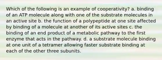 Which of the following is an example of cooperativity? a. binding of an ATP molecule along with one of the substrate molecules in an active site b. the function of a polypeptide at one site affected by binding of a molecule at another of its active sites c. the binding of an end product of a metabolic pathway to the first enzyme that acts in the pathway. d. a substrate molecule binding at one unit of a tetramer allowing faster substrate binding at each of the other three subunits.