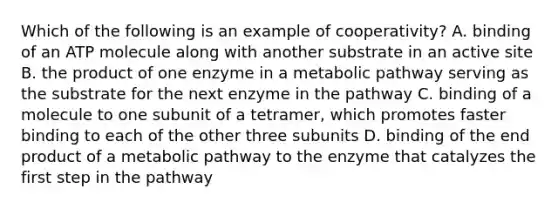 Which of the following is an example of cooperativity? A. binding of an ATP molecule along with another substrate in an active site B. the product of one enzyme in a metabolic pathway serving as the substrate for the next enzyme in the pathway C. binding of a molecule to one subunit of a tetramer, which promotes faster binding to each of the other three subunits D. binding of the end product of a metabolic pathway to the enzyme that catalyzes the first step in the pathway