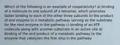 Which of the following is an example of cooperativity? a) binding of a molecule to one subunit of a tetramer, which promotes faster binding to each of the other three subunits b) the product of one enzyme in a metabolic pathway serving as the substrate for the next enzyme in the pathway c) binding of an ATP molecule along with another substrate in an active site d) binding of the end product of a metabolic pathway to the enzyme that catalyzes the first step in the pathway