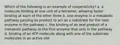 Which of the following is an example of cooperativity? a. a molecule binding at one unit of a tetramer, allowing faster binding at each of the other three b. one enzyme in a metabolic pathway passing its product to act as a substrate for the next enzyme in the pathway c. the binding of an end product of a metabolic pathway to the first enzyme that acts in the pathway d. binding of an ATP molecule along with one of the substrate molecules in an active site