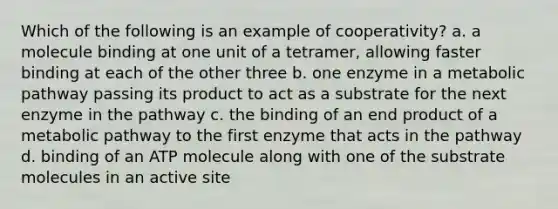 Which of the following is an example of cooperativity? a. a molecule binding at one unit of a tetramer, allowing faster binding at each of the other three b. one enzyme in a metabolic pathway passing its product to act as a substrate for the next enzyme in the pathway c. the binding of an end product of a metabolic pathway to the first enzyme that acts in the pathway d. binding of an ATP molecule along with one of the substrate molecules in an active site