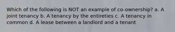 Which of the following is NOT an example of co-ownership? a. A joint tenancy b. A tenancy by the entireties c. A tenancy in common d. A lease between a landlord and a tenant