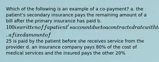 Which of the following is an example of a co-payment? a. the patient's secondary insurance pays the remaining amount of a bill after the primary insurance has paid b. 100 is written off a patient's account due to a contracted rate with the patient's insurance company c. a fixed amount of25 is paid by the patient before she receives service from the provider d. an insurance company pays 80% of the cost of medical services and the insured pays the other 20%