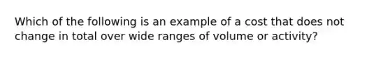 Which of the following is an example of a cost that does not change in total over wide ranges of volume or​ activity?