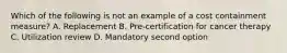 Which of the following is not an example of a cost containment measure? A. Replacement B. Pre-certification for cancer therapy C. Utilization review D. Mandatory second option