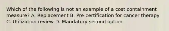 Which of the following is not an example of a cost containment measure? A. Replacement B. Pre-certification for cancer therapy C. Utilization review D. Mandatory second option