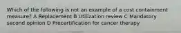 Which of the following is not an example of a cost containment measure? A Replacement B Utilization review C Mandatory second opinion D Precertification for cancer therapy