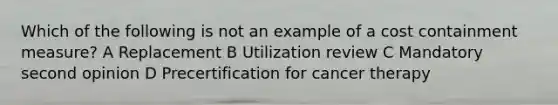 Which of the following is not an example of a cost containment measure? A Replacement B Utilization review C Mandatory second opinion D Precertification for cancer therapy