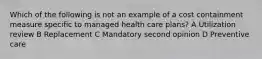 Which of the following is not an example of a cost containment measure specific to managed health care plans? A Utilization review B Replacement C Mandatory second opinion D Preventive care