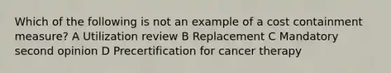 Which of the following is not an example of a cost containment measure? A Utilization review B Replacement C Mandatory second opinion D Precertification for cancer therapy