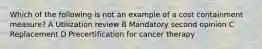 Which of the following is not an example of a cost containment measure? A Utilization review B Mandatory second opinion C Replacement D Precertification for cancer therapy