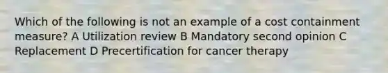 Which of the following is not an example of a cost containment measure? A Utilization review B Mandatory second opinion C Replacement D Precertification for cancer therapy