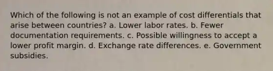 Which of the following is not an example of cost differentials that arise between countries? a. ​Lower labor rates. b. Fewer documentation requirements. c. ​Possible willingness to accept a lower profit margin. d. ​Exchange rate differences. e. ​Government subsidies.