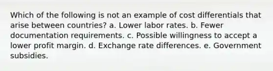 ​Which of the following is not an example of cost differentials that arise between countries? a. ​Lower labor rates. b. ​Fewer documentation requirements. c. ​Possible willingness to accept a lower profit margin. d. ​Exchange rate differences. e. ​Government subsidies.