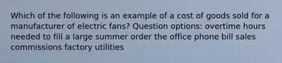 Which of the following is an example of a cost of goods sold for a manufacturer of electric fans? Question options: overtime hours needed to fill a large summer order the office phone bill sales commissions factory utilities