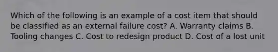 Which of the following is an example of a cost item that should be classified as an external failure​ cost? A. Warranty claims B. Tooling changes C. Cost to redesign product D. Cost of a lost unit