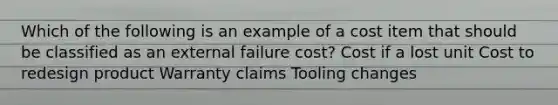 Which of the following is an example of a cost item that should be classified as an external failure cost? Cost if a lost unit Cost to redesign product Warranty claims Tooling changes