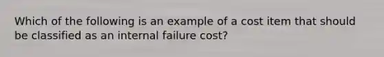 Which of the following is an example of a cost item that should be classified as an internal failure cost?