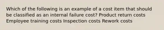 Which of the following is an example of a cost item that should be classified as an internal failure cost? Product return costs Employee training costs Inspection costs Rework costs