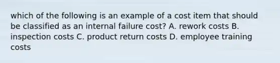 which of the following is an example of a cost item that should be classified as an internal failure cost? A. rework costs B. inspection costs C. product return costs D. employee training costs