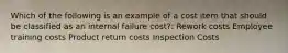 Which of the following is an example of a cost item that should be classified as an internal failure cost?: Rework costs Employee training costs Product return costs Inspection Costs