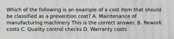 Which of the following is an example of a cost item that should be classified as a prevention​ cost? A. Maintenance of manufacturing machinery This is the correct answer. B. Rework costs C. Quality control checks D. Warranty costs