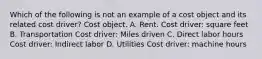 Which of the following is not an example of a cost object and its related cost driver? Cost object. A. Rent. Cost driver: square feet B. Transportation Cost driver: Miles driven C. Direct labor hours Cost driver: Indirect labor D. Utilities Cost driver: machine hours