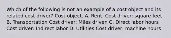 Which of the following is not an example of a cost object and its related cost driver? Cost object. A. Rent. Cost driver: square feet B. Transportation Cost driver: Miles driven C. Direct labor hours Cost driver: Indirect labor D. Utilities Cost driver: machine hours