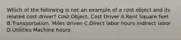 Which of the following is not an example of a cost object and its related cost driver? Cost Object. Cost Driver A.Rent Square feet B.Transportation. Miles driven C.Direct labor hours Indirect labor D.Utilities Machine hours