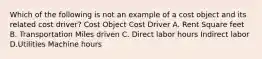 Which of the following is not an example of a cost object and its related cost driver? Cost Object Cost Driver A. Rent Square feet B. Transportation Miles driven C. Direct labor hours Indirect labor D.Utilities Machine hours