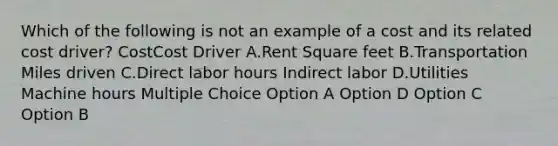 Which of the following is not an example of a cost and its related cost driver? CostCost Driver A.Rent Square feet B.Transportation Miles driven C.Direct labor hours Indirect labor D.Utilities Machine hours Multiple Choice Option A Option D Option C Option B