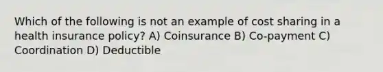 Which of the following is not an example of cost sharing in a health insurance policy? A) Coinsurance B) Co-payment C) Coordination D) Deductible