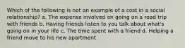 Which of the following is not an example of a cost in a social relationship? a. The expense involved on going on a road trip with friends b. Having friends listen to you talk about what's going on in your life c. The time spent with a friend d. Helping a friend move to his new apartment