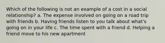 Which of the following is not an example of a cost in a social relationship? a. The expense involved on going on a road trip with friends b. Having friends listen to you talk about what's going on in your life c. The time spent with a friend d. Helping a friend move to his new apartment